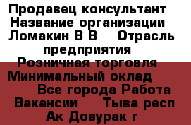 Продавец-консультант › Название организации ­ Ломакин В.В. › Отрасль предприятия ­ Розничная торговля › Минимальный оклад ­ 35 000 - Все города Работа » Вакансии   . Тыва респ.,Ак-Довурак г.